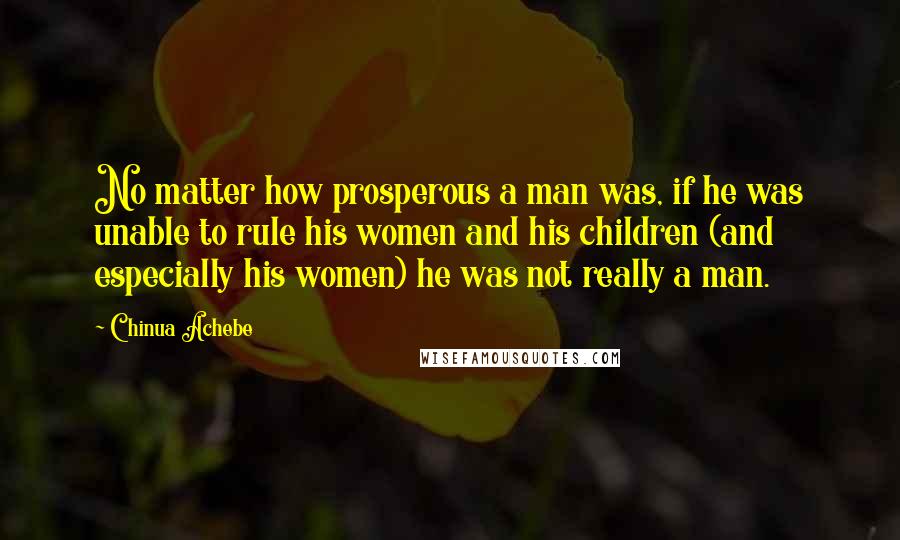 Chinua Achebe Quotes: No matter how prosperous a man was, if he was unable to rule his women and his children (and especially his women) he was not really a man.