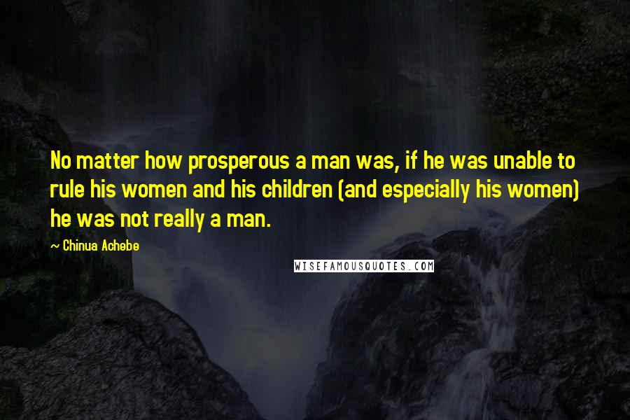 Chinua Achebe Quotes: No matter how prosperous a man was, if he was unable to rule his women and his children (and especially his women) he was not really a man.