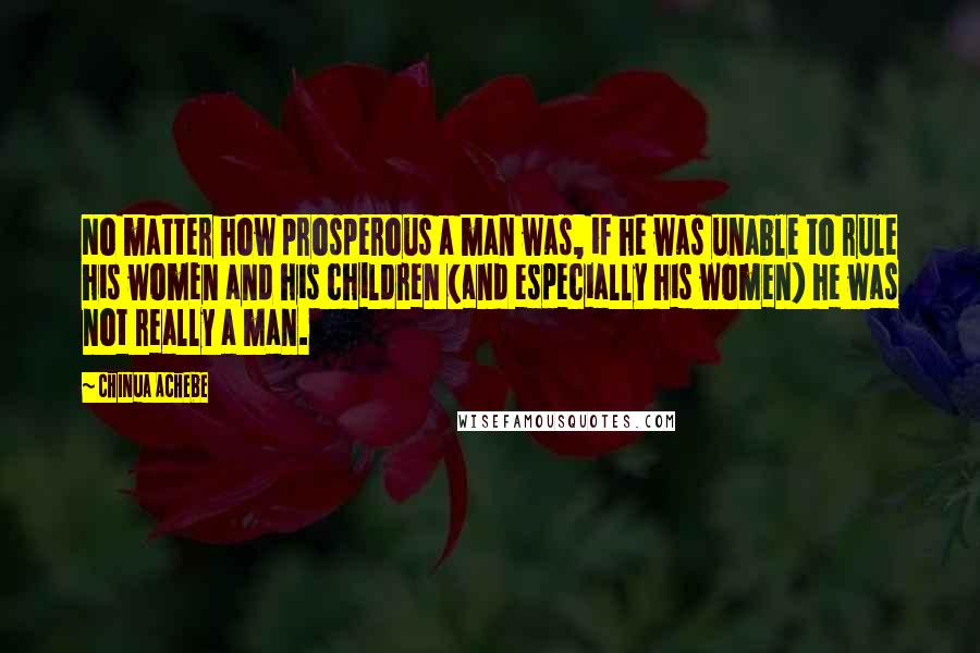 Chinua Achebe Quotes: No matter how prosperous a man was, if he was unable to rule his women and his children (and especially his women) he was not really a man.