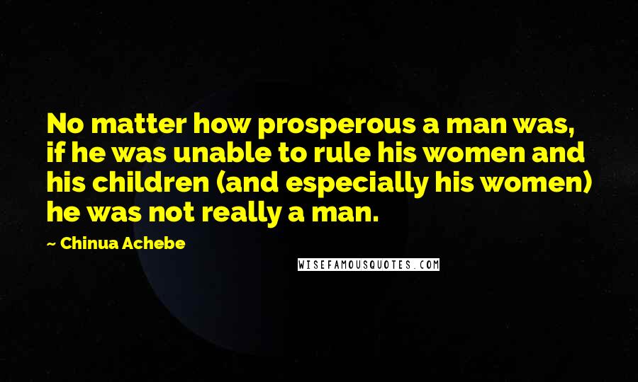 Chinua Achebe Quotes: No matter how prosperous a man was, if he was unable to rule his women and his children (and especially his women) he was not really a man.