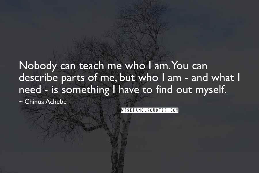 Chinua Achebe Quotes: Nobody can teach me who I am. You can describe parts of me, but who I am - and what I need - is something I have to find out myself.