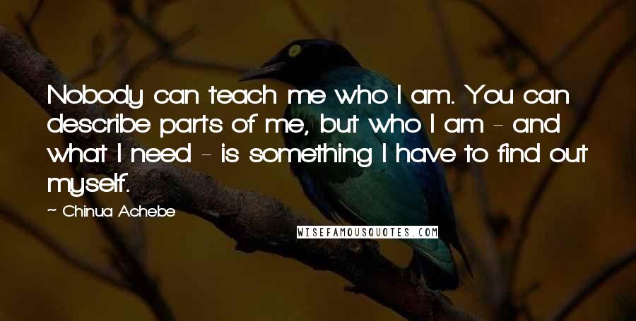 Chinua Achebe Quotes: Nobody can teach me who I am. You can describe parts of me, but who I am - and what I need - is something I have to find out myself.