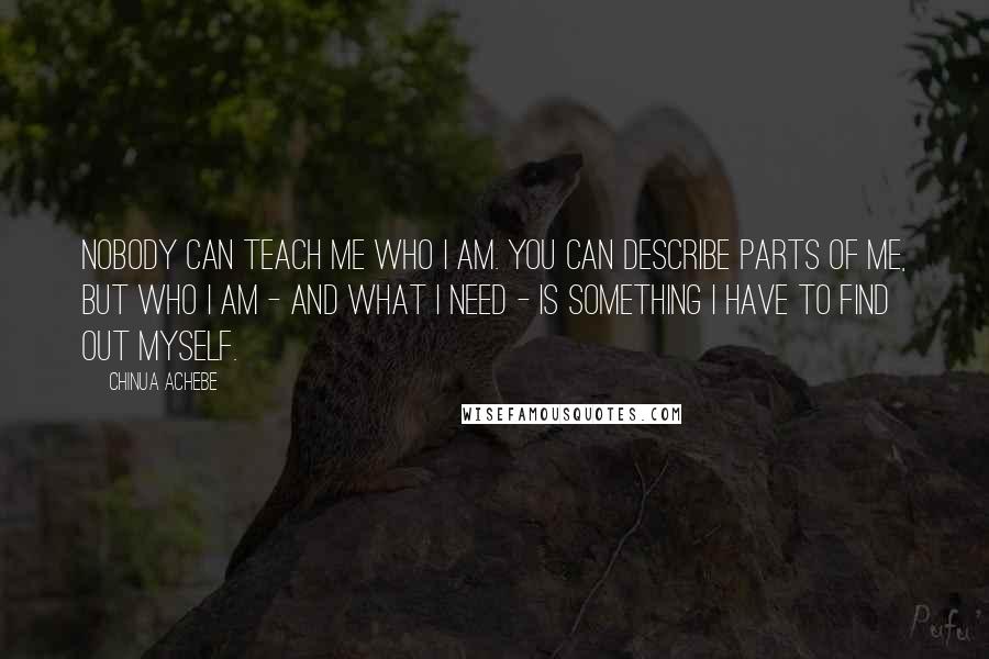 Chinua Achebe Quotes: Nobody can teach me who I am. You can describe parts of me, but who I am - and what I need - is something I have to find out myself.