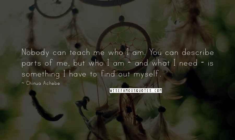 Chinua Achebe Quotes: Nobody can teach me who I am. You can describe parts of me, but who I am - and what I need - is something I have to find out myself.