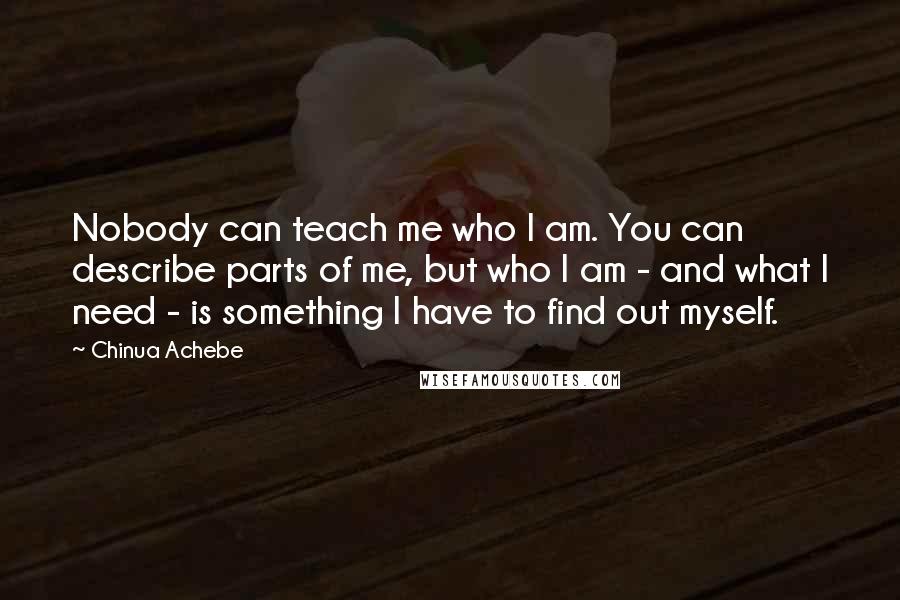 Chinua Achebe Quotes: Nobody can teach me who I am. You can describe parts of me, but who I am - and what I need - is something I have to find out myself.