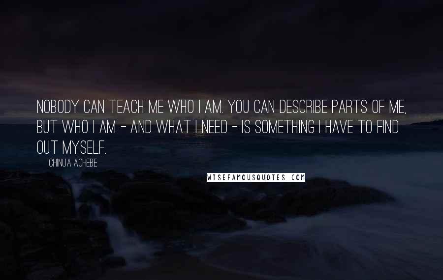 Chinua Achebe Quotes: Nobody can teach me who I am. You can describe parts of me, but who I am - and what I need - is something I have to find out myself.