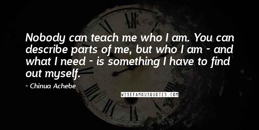 Chinua Achebe Quotes: Nobody can teach me who I am. You can describe parts of me, but who I am - and what I need - is something I have to find out myself.