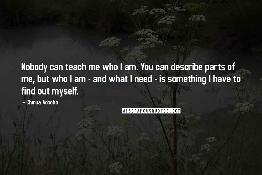 Chinua Achebe Quotes: Nobody can teach me who I am. You can describe parts of me, but who I am - and what I need - is something I have to find out myself.