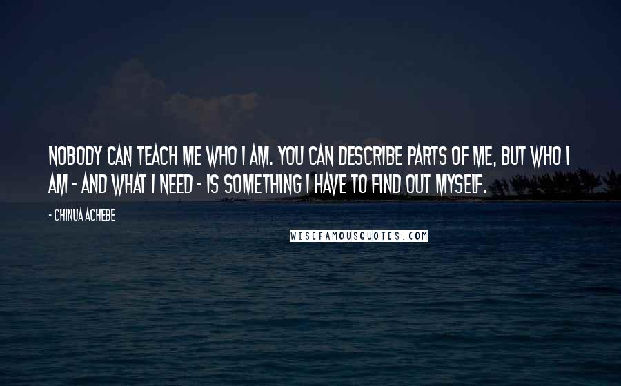 Chinua Achebe Quotes: Nobody can teach me who I am. You can describe parts of me, but who I am - and what I need - is something I have to find out myself.