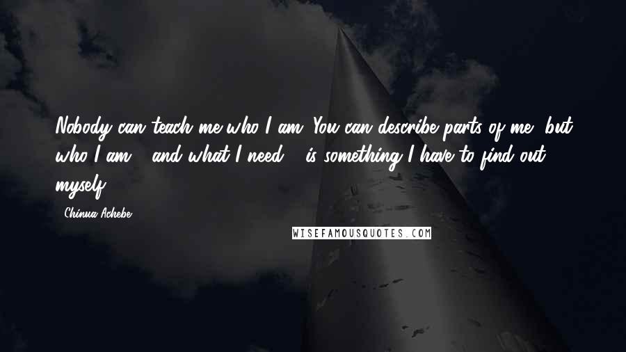 Chinua Achebe Quotes: Nobody can teach me who I am. You can describe parts of me, but who I am - and what I need - is something I have to find out myself.