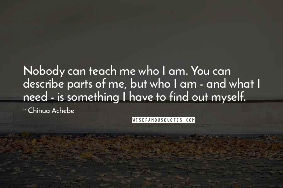 Chinua Achebe Quotes: Nobody can teach me who I am. You can describe parts of me, but who I am - and what I need - is something I have to find out myself.