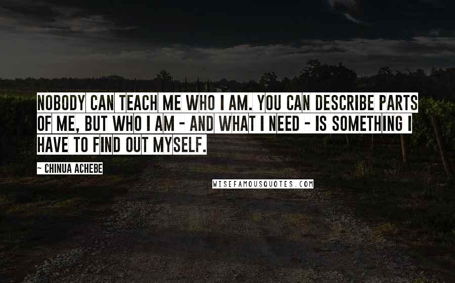 Chinua Achebe Quotes: Nobody can teach me who I am. You can describe parts of me, but who I am - and what I need - is something I have to find out myself.