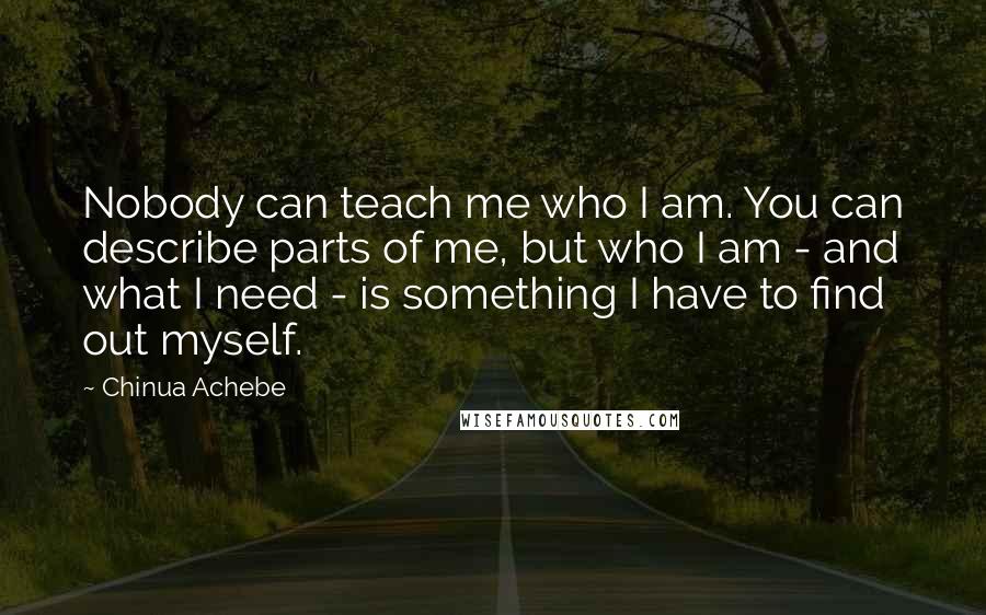 Chinua Achebe Quotes: Nobody can teach me who I am. You can describe parts of me, but who I am - and what I need - is something I have to find out myself.