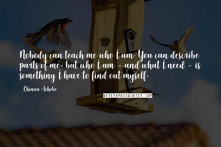 Chinua Achebe Quotes: Nobody can teach me who I am. You can describe parts of me, but who I am - and what I need - is something I have to find out myself.