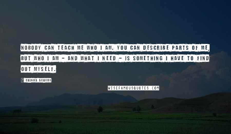 Chinua Achebe Quotes: Nobody can teach me who I am. You can describe parts of me, but who I am - and what I need - is something I have to find out myself.