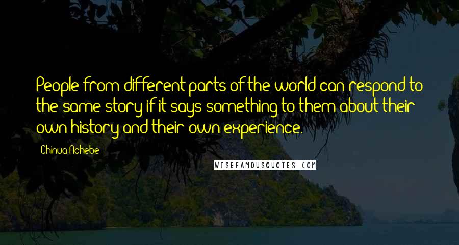 Chinua Achebe Quotes: People from different parts of the world can respond to the same story if it says something to them about their own history and their own experience.