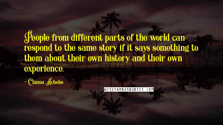 Chinua Achebe Quotes: People from different parts of the world can respond to the same story if it says something to them about their own history and their own experience.