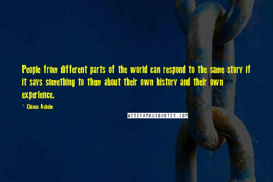 Chinua Achebe Quotes: People from different parts of the world can respond to the same story if it says something to them about their own history and their own experience.