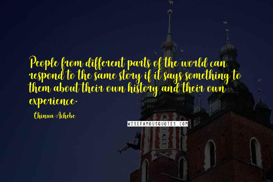 Chinua Achebe Quotes: People from different parts of the world can respond to the same story if it says something to them about their own history and their own experience.