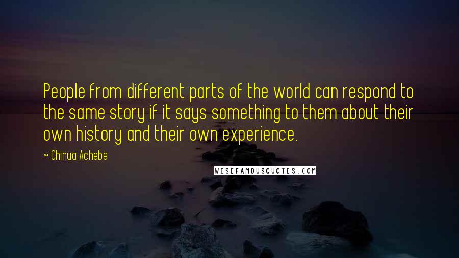 Chinua Achebe Quotes: People from different parts of the world can respond to the same story if it says something to them about their own history and their own experience.