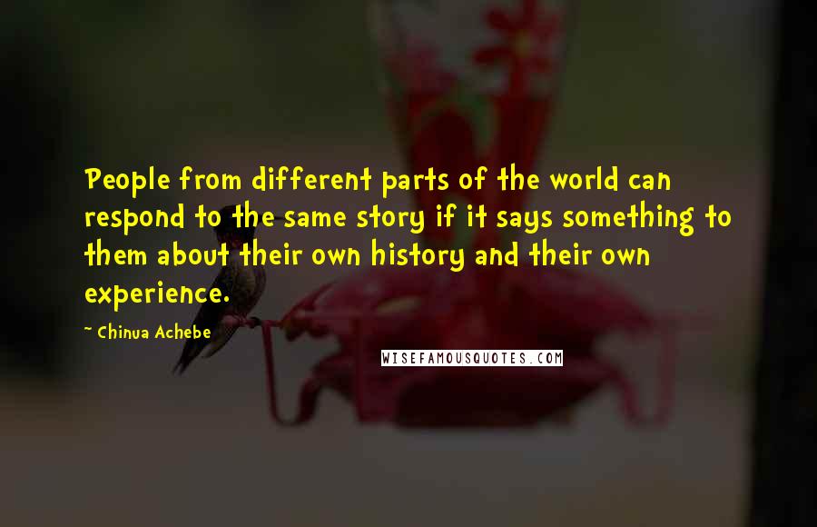 Chinua Achebe Quotes: People from different parts of the world can respond to the same story if it says something to them about their own history and their own experience.