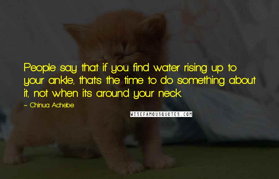 Chinua Achebe Quotes: People say that if you find water rising up to your ankle, that's the time to do something about it, not when it's around your neck.