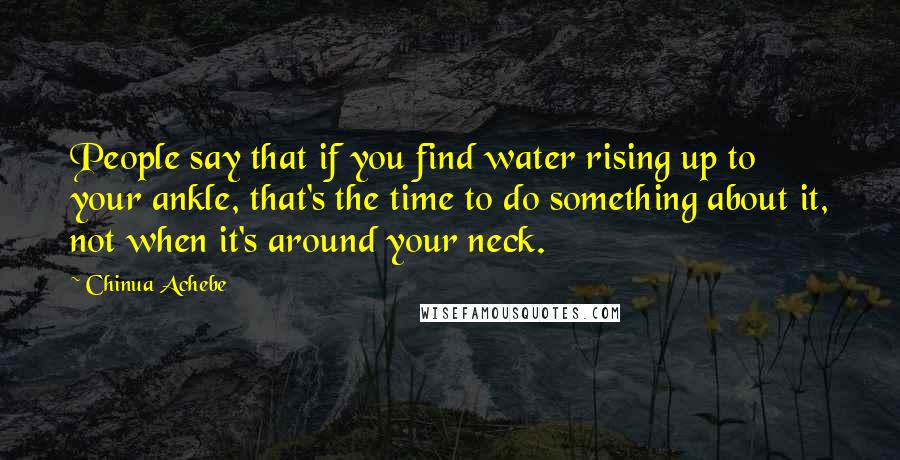 Chinua Achebe Quotes: People say that if you find water rising up to your ankle, that's the time to do something about it, not when it's around your neck.