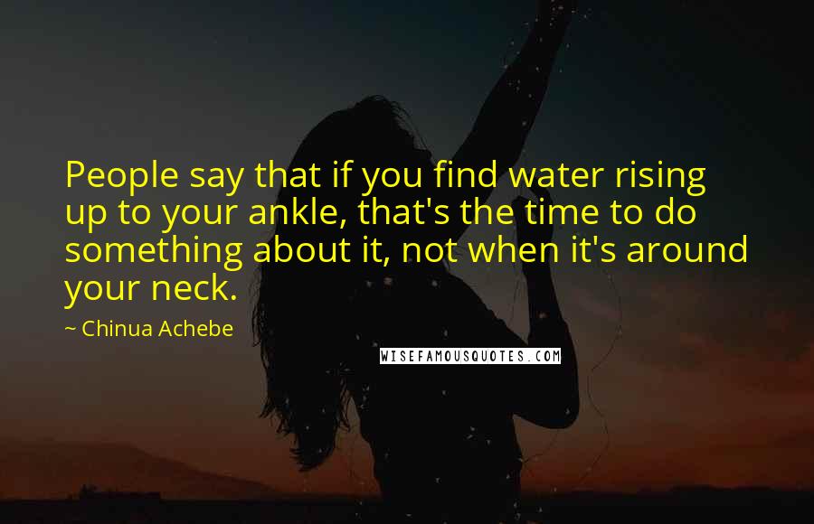 Chinua Achebe Quotes: People say that if you find water rising up to your ankle, that's the time to do something about it, not when it's around your neck.