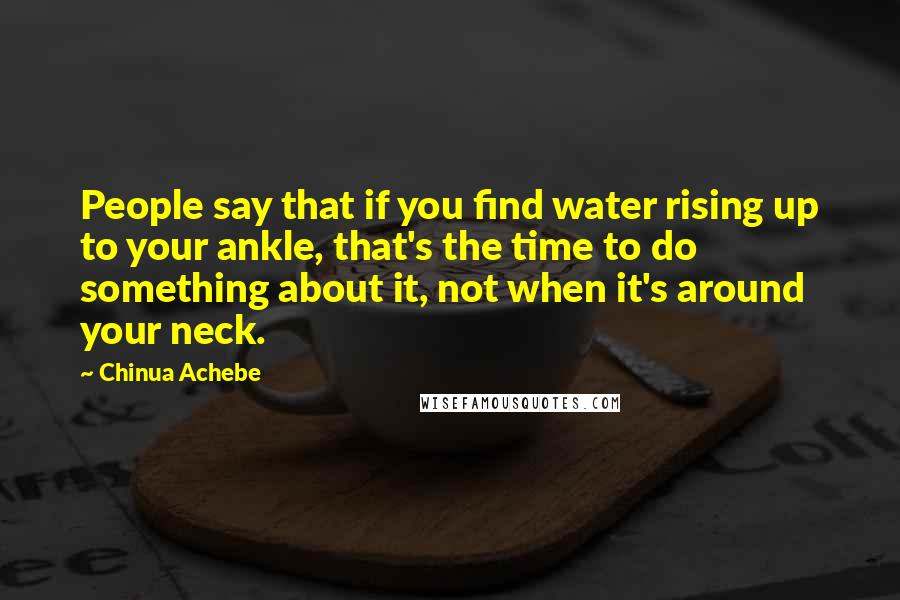 Chinua Achebe Quotes: People say that if you find water rising up to your ankle, that's the time to do something about it, not when it's around your neck.