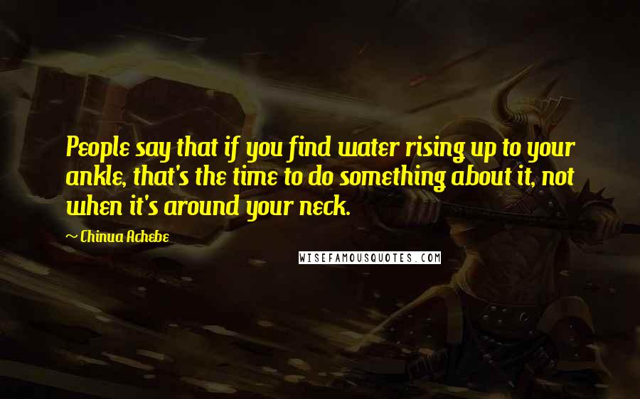 Chinua Achebe Quotes: People say that if you find water rising up to your ankle, that's the time to do something about it, not when it's around your neck.