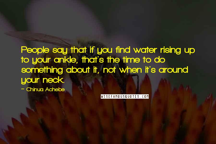 Chinua Achebe Quotes: People say that if you find water rising up to your ankle, that's the time to do something about it, not when it's around your neck.