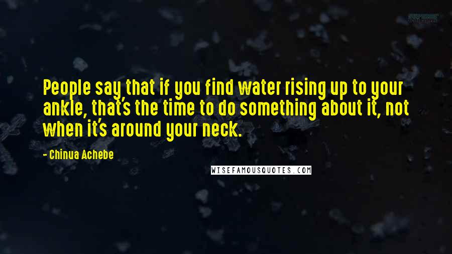 Chinua Achebe Quotes: People say that if you find water rising up to your ankle, that's the time to do something about it, not when it's around your neck.