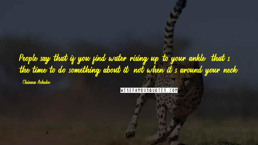 Chinua Achebe Quotes: People say that if you find water rising up to your ankle, that's the time to do something about it, not when it's around your neck.