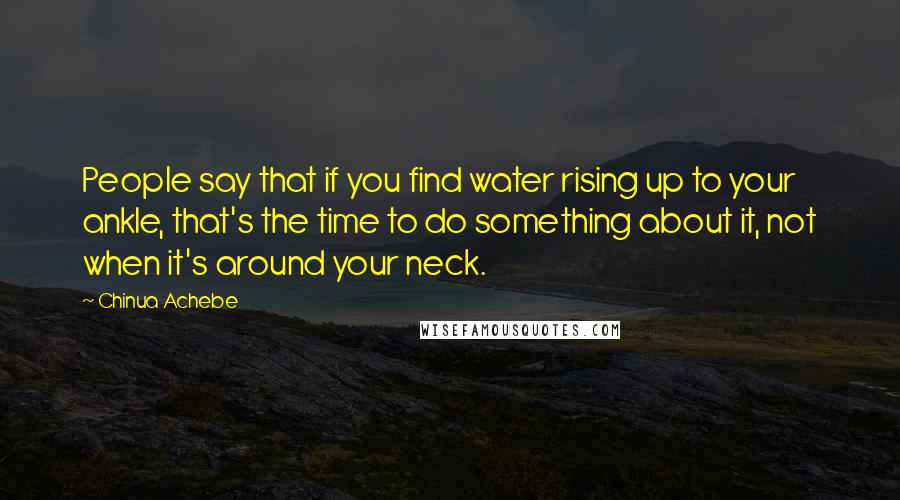 Chinua Achebe Quotes: People say that if you find water rising up to your ankle, that's the time to do something about it, not when it's around your neck.