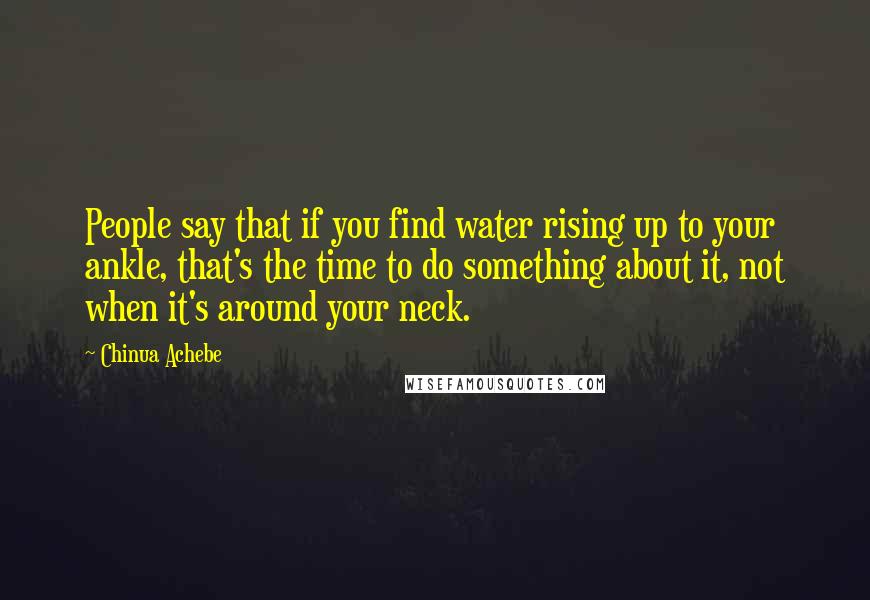 Chinua Achebe Quotes: People say that if you find water rising up to your ankle, that's the time to do something about it, not when it's around your neck.