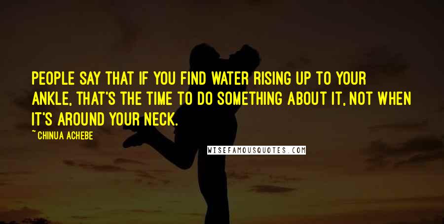 Chinua Achebe Quotes: People say that if you find water rising up to your ankle, that's the time to do something about it, not when it's around your neck.