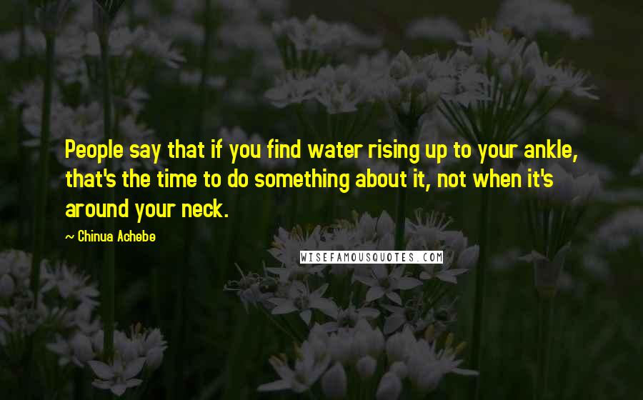 Chinua Achebe Quotes: People say that if you find water rising up to your ankle, that's the time to do something about it, not when it's around your neck.