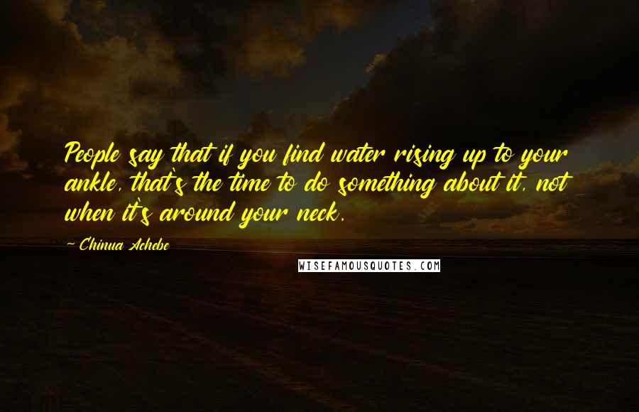 Chinua Achebe Quotes: People say that if you find water rising up to your ankle, that's the time to do something about it, not when it's around your neck.