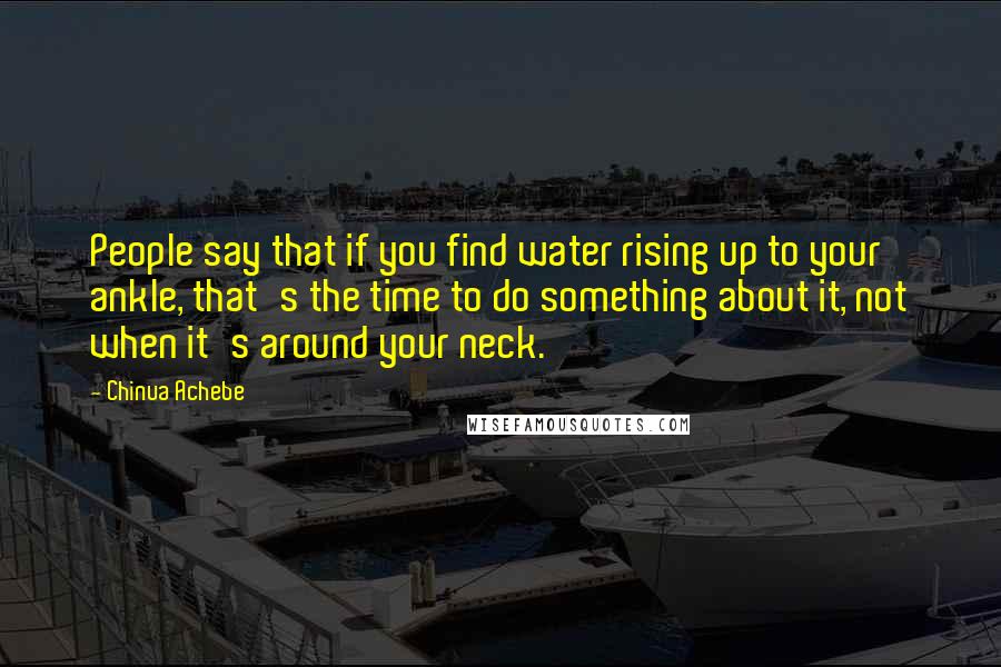 Chinua Achebe Quotes: People say that if you find water rising up to your ankle, that's the time to do something about it, not when it's around your neck.