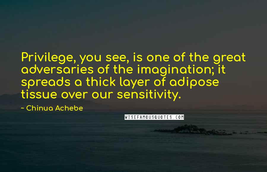 Chinua Achebe Quotes: Privilege, you see, is one of the great adversaries of the imagination; it spreads a thick layer of adipose tissue over our sensitivity.