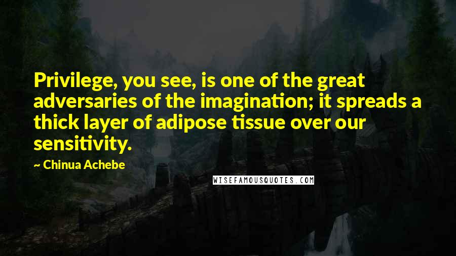 Chinua Achebe Quotes: Privilege, you see, is one of the great adversaries of the imagination; it spreads a thick layer of adipose tissue over our sensitivity.