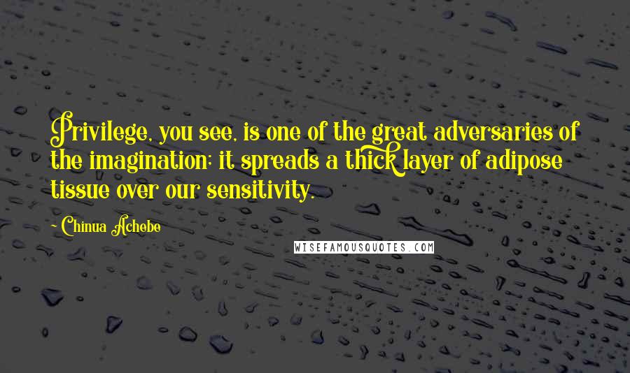 Chinua Achebe Quotes: Privilege, you see, is one of the great adversaries of the imagination; it spreads a thick layer of adipose tissue over our sensitivity.