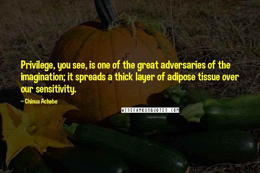 Chinua Achebe Quotes: Privilege, you see, is one of the great adversaries of the imagination; it spreads a thick layer of adipose tissue over our sensitivity.