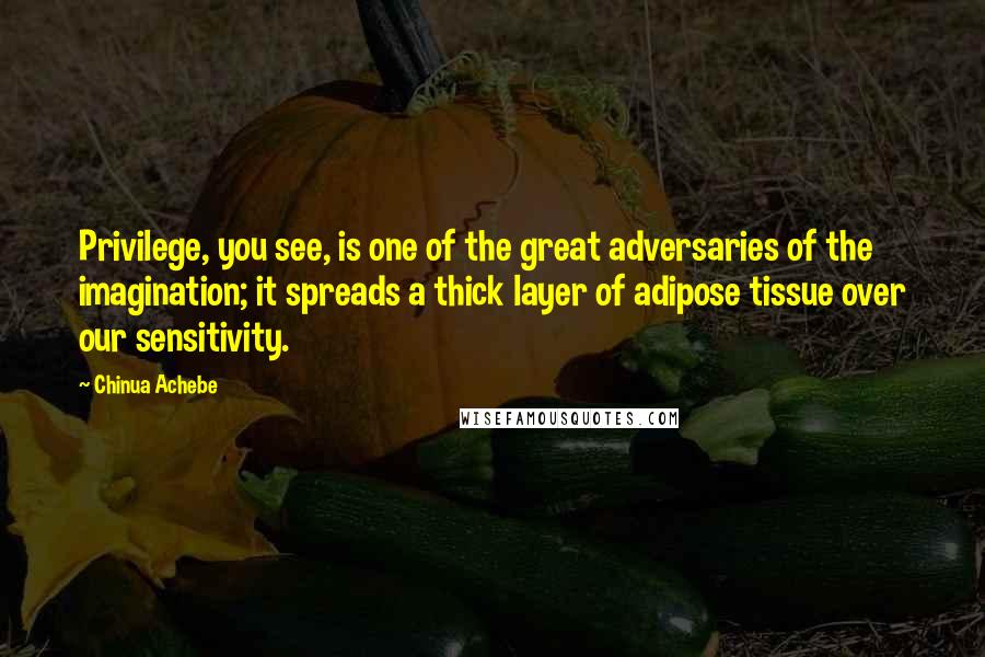 Chinua Achebe Quotes: Privilege, you see, is one of the great adversaries of the imagination; it spreads a thick layer of adipose tissue over our sensitivity.