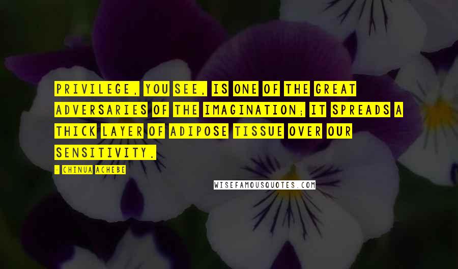 Chinua Achebe Quotes: Privilege, you see, is one of the great adversaries of the imagination; it spreads a thick layer of adipose tissue over our sensitivity.