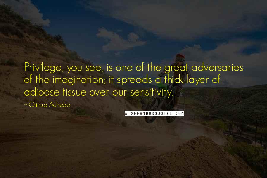 Chinua Achebe Quotes: Privilege, you see, is one of the great adversaries of the imagination; it spreads a thick layer of adipose tissue over our sensitivity.