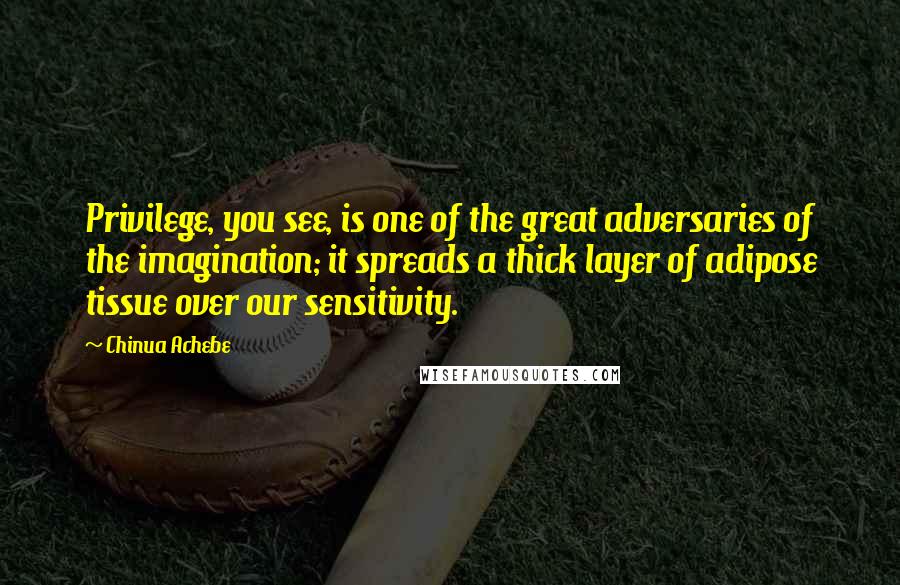 Chinua Achebe Quotes: Privilege, you see, is one of the great adversaries of the imagination; it spreads a thick layer of adipose tissue over our sensitivity.