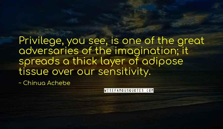 Chinua Achebe Quotes: Privilege, you see, is one of the great adversaries of the imagination; it spreads a thick layer of adipose tissue over our sensitivity.