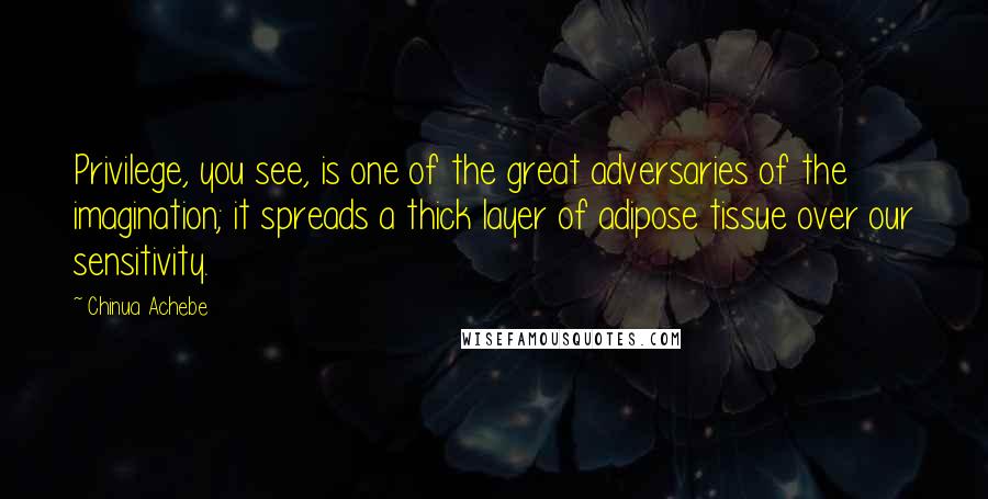 Chinua Achebe Quotes: Privilege, you see, is one of the great adversaries of the imagination; it spreads a thick layer of adipose tissue over our sensitivity.