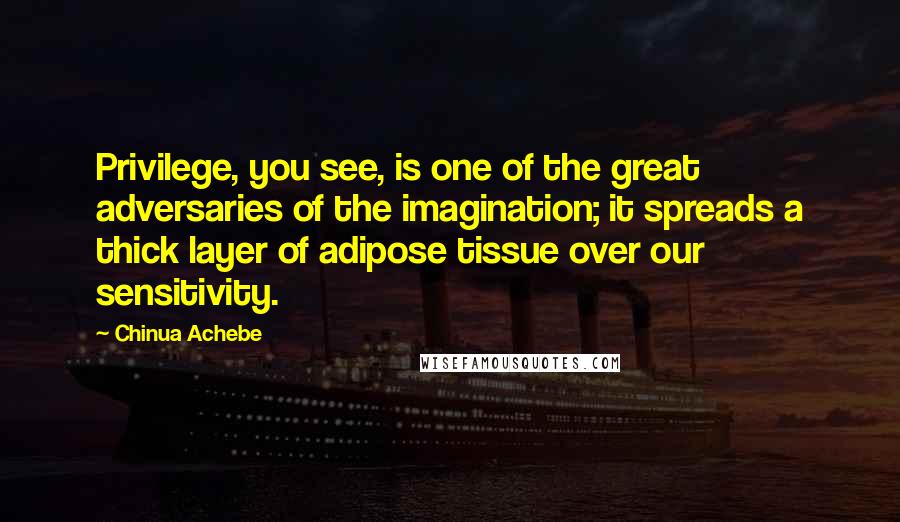 Chinua Achebe Quotes: Privilege, you see, is one of the great adversaries of the imagination; it spreads a thick layer of adipose tissue over our sensitivity.